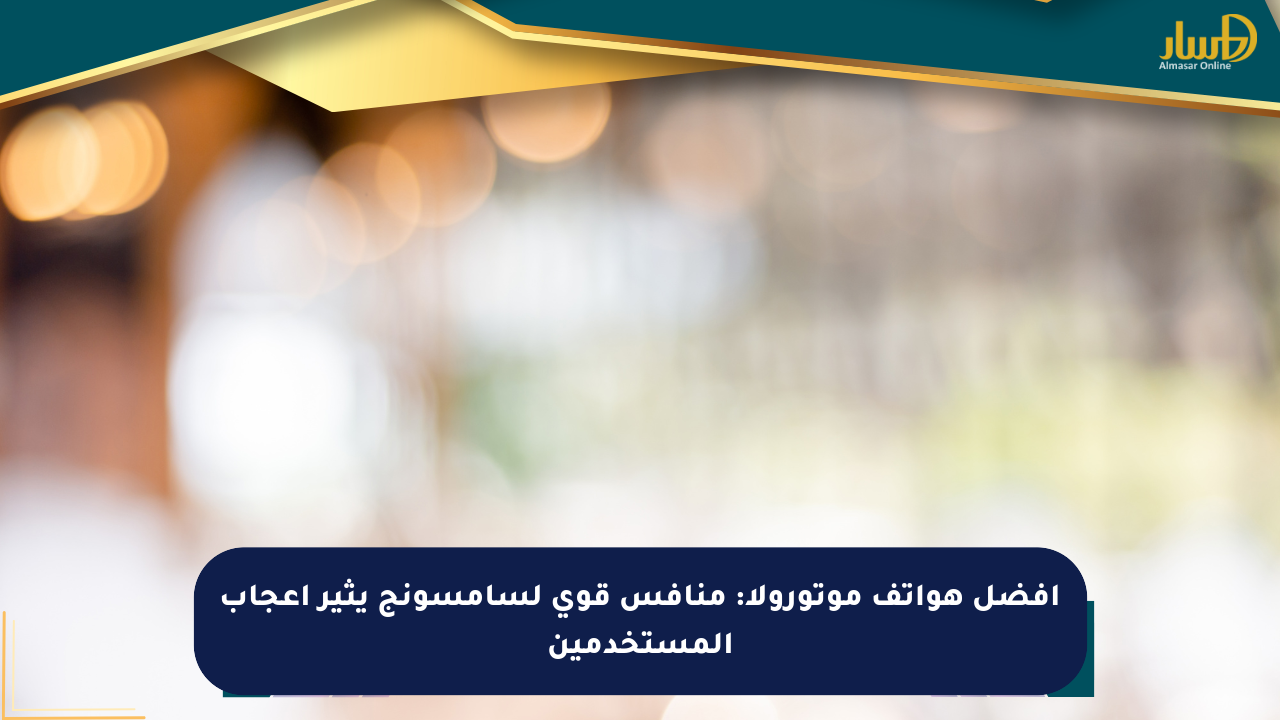 أفضل هواتف موتورولا: منافس قوي لسامسونج يثير إعجاب المستخدمين